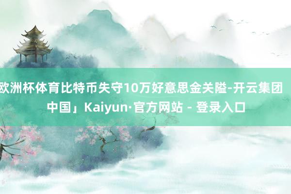 欧洲杯体育比特币失守10万好意思金关隘-开云集团「中国」Kaiyun·官方网站 - 登录入口