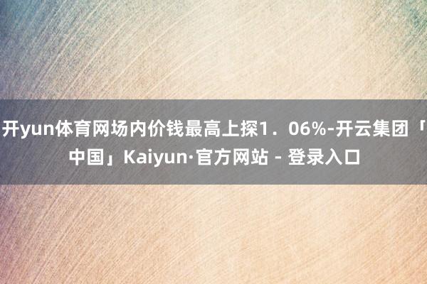 开yun体育网场内价钱最高上探1.06%-开云集团「中国」Kaiyun·官方网站 - 登录入口