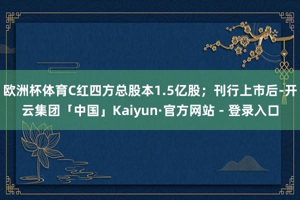欧洲杯体育C红四方总股本1.5亿股；刊行上市后-开云集团「中国」Kaiyun·官方网站 - 登录入口