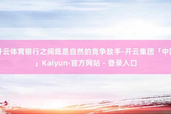 开云体育银行之间既是自然的竞争敌手-开云集团「中国」Kaiyun·官方网站 - 登录入口