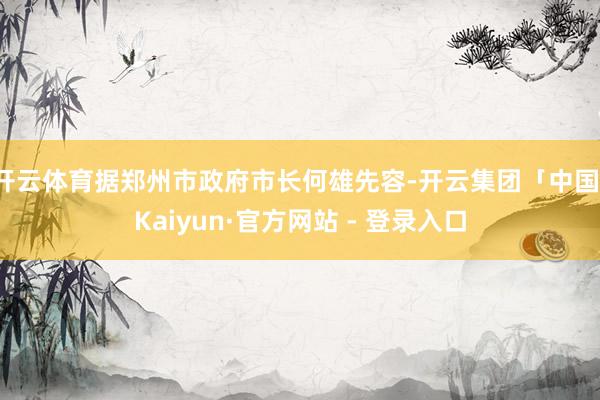 开云体育据郑州市政府市长何雄先容-开云集团「中国」Kaiyun·官方网站 - 登录入口