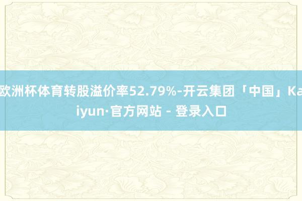 欧洲杯体育转股溢价率52.79%-开云集团「中国」Kaiyun·官方网站 - 登录入口