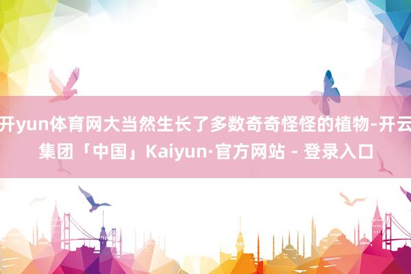开yun体育网大当然生长了多数奇奇怪怪的植物-开云集团「中国」Kaiyun·官方网站 - 登录入口