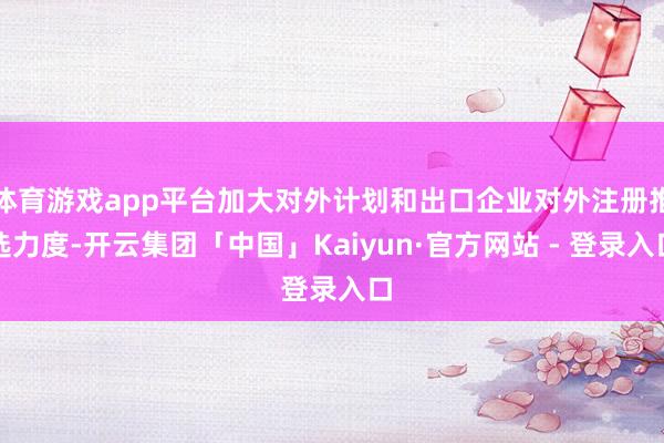 体育游戏app平台加大对外计划和出口企业对外注册推选力度-开云集团「中国」Kaiyun·官方网站 - 登录入口