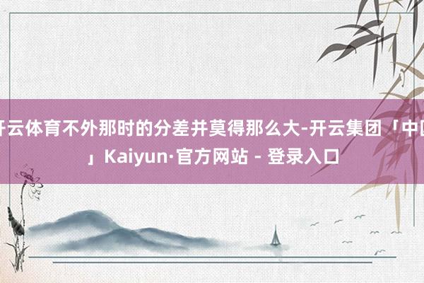 开云体育不外那时的分差并莫得那么大-开云集团「中国」Kaiyun·官方网站 - 登录入口
