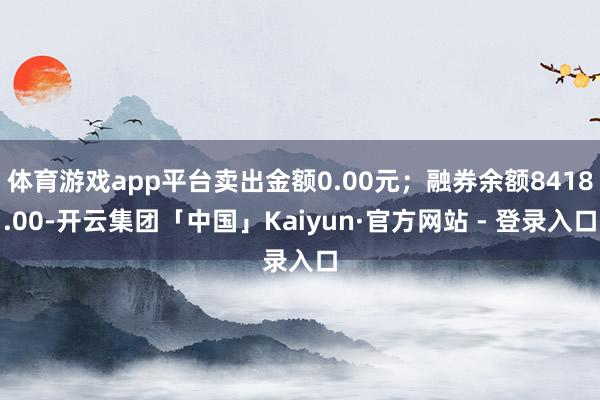 体育游戏app平台卖出金额0.00元；融券余额8418.00-开云集团「中国」Kaiyun·官方网站 - 登录入口