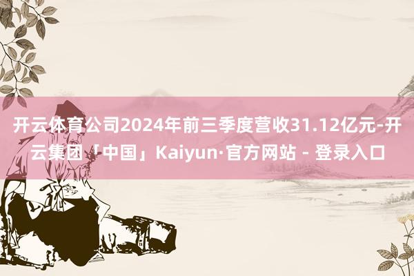 开云体育公司2024年前三季度营收31.12亿元-开云集团「中国」Kaiyun·官方网站 - 登录入口