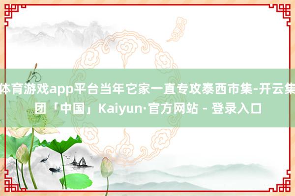体育游戏app平台当年它家一直专攻泰西市集-开云集团「中国」Kaiyun·官方网站 - 登录入口