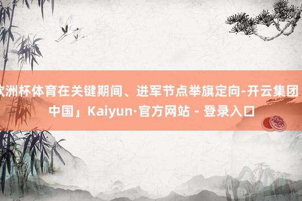 欧洲杯体育在关键期间、进军节点举旗定向-开云集团「中国」Kaiyun·官方网站 - 登录入口