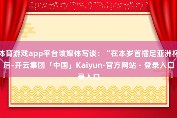 体育游戏app平台该媒体写谈：“在本岁首插足亚洲杯后-开云集团「中国」Kaiyun·官方网站 - 登录入口