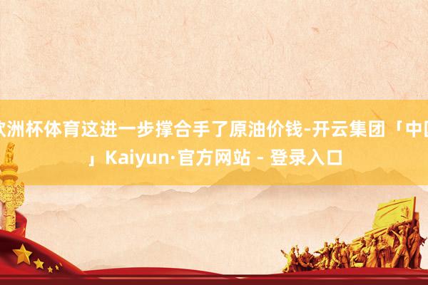 欧洲杯体育这进一步撑合手了原油价钱-开云集团「中国」Kaiyun·官方网站 - 登录入口