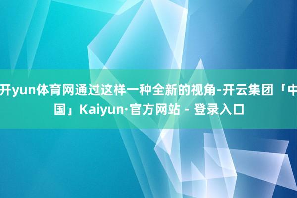 开yun体育网通过这样一种全新的视角-开云集团「中国」Kaiyun·官方网站 - 登录入口