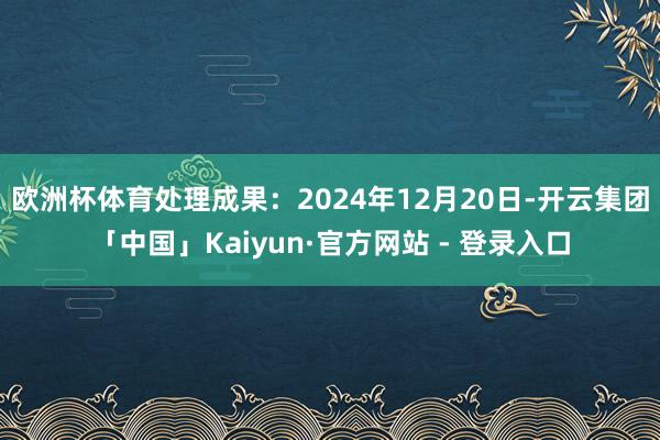 欧洲杯体育处理成果：2024年12月20日-开云集团「中国」Kaiyun·官方网站 - 登录入口