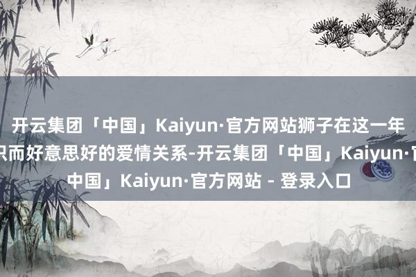 开云集团「中国」Kaiyun·官方网站狮子在这一年将有契机打造出结识而好意思好的爱情关系-开云集团「中国」Kaiyun·官方网站 - 登录入口