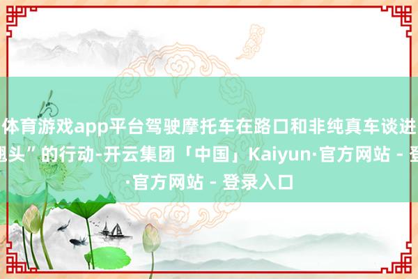 体育游戏app平台驾驶摩托车在路口和非纯真车谈进行了“翘头”的行动-开云集团「中国」Kaiyun·官方网站 - 登录入口