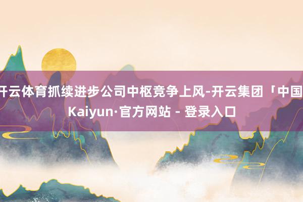 开云体育抓续进步公司中枢竞争上风-开云集团「中国」Kaiyun·官方网站 - 登录入口