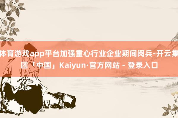 体育游戏app平台加强重心行业企业期间阅兵-开云集团「中国」Kaiyun·官方网站 - 登录入口