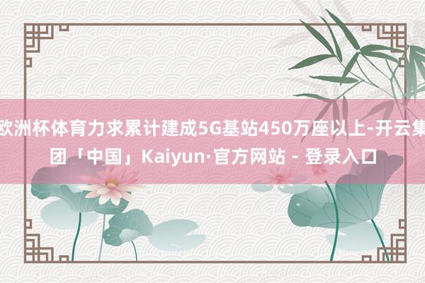 欧洲杯体育力求累计建成5G基站450万座以上-开云集团「中国」Kaiyun·官方网站 - 登录入口