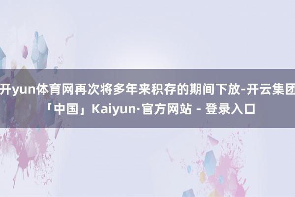 开yun体育网再次将多年来积存的期间下放-开云集团「中国」Kaiyun·官方网站 - 登录入口