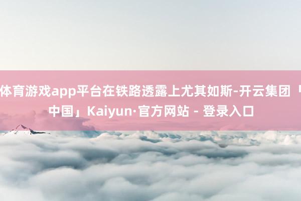 体育游戏app平台在铁路透露上尤其如斯-开云集团「中国」Kaiyun·官方网站 - 登录入口
