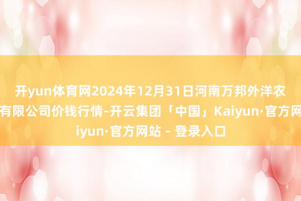 开yun体育网2024年12月31日河南万邦外洋农居品物流股份有限公司价钱行情-开云集团「中国」Kaiyun·官方网站 - 登录入口