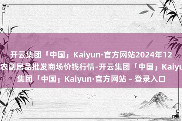 开云集团「中国」Kaiyun·官方网站2024年12月31日河北秦皇岛昌黎农副居品批发商场价钱行情-开云集团「中国」Kaiyun·官方网站 - 登录入口
