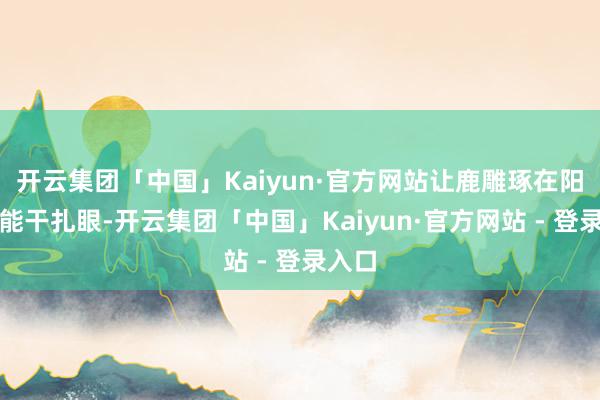 开云集团「中国」Kaiyun·官方网站让鹿雕琢在阳光下能干扎眼-开云集团「中国」Kaiyun·官方网站 - 登录入口