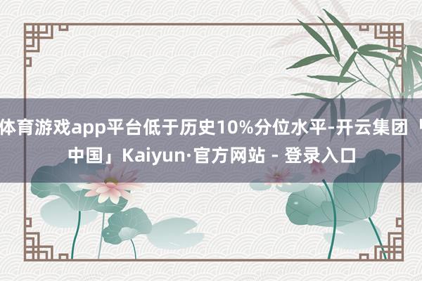 体育游戏app平台低于历史10%分位水平-开云集团「中国」Kaiyun·官方网站 - 登录入口