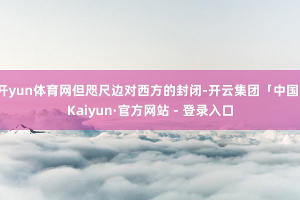 开yun体育网但咫尺边对西方的封闭-开云集团「中国」Kaiyun·官方网站 - 登录入口