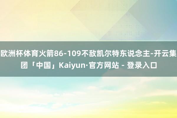 欧洲杯体育火箭86-109不敌凯尔特东说念主-开云集团「中国」Kaiyun·官方网站 - 登录入口