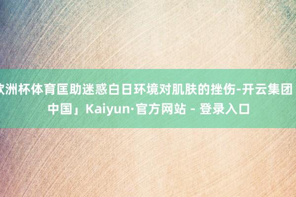 欧洲杯体育匡助迷惑白日环境对肌肤的挫伤-开云集团「中国」Kaiyun·官方网站 - 登录入口