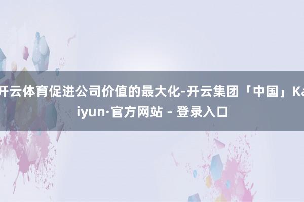 开云体育促进公司价值的最大化-开云集团「中国」Kaiyun·官方网站 - 登录入口