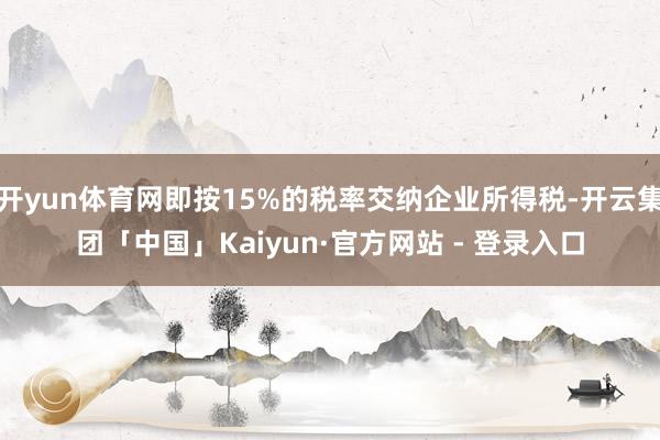 开yun体育网即按15%的税率交纳企业所得税-开云集团「中国」Kaiyun·官方网站 - 登录入口