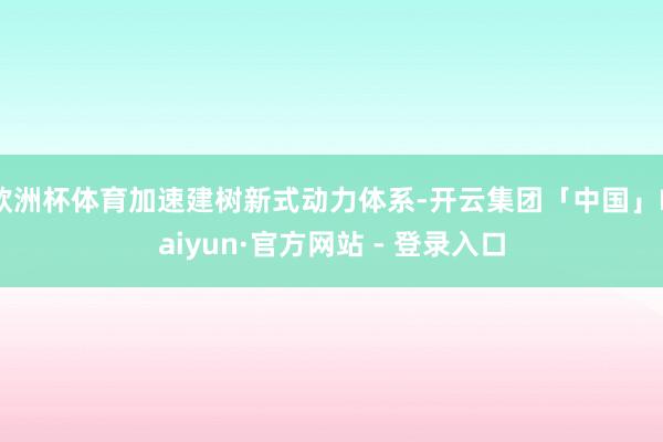 欧洲杯体育加速建树新式动力体系-开云集团「中国」Kaiyun·官方网站 - 登录入口