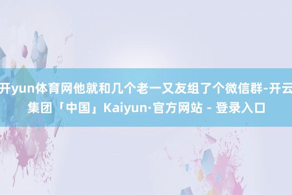 开yun体育网他就和几个老一又友组了个微信群-开云集团「中国」Kaiyun·官方网站 - 登录入口