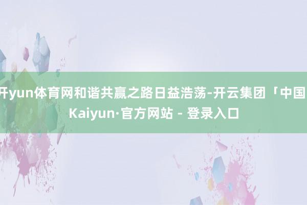 开yun体育网和谐共赢之路日益浩荡-开云集团「中国」Kaiyun·官方网站 - 登录入口
