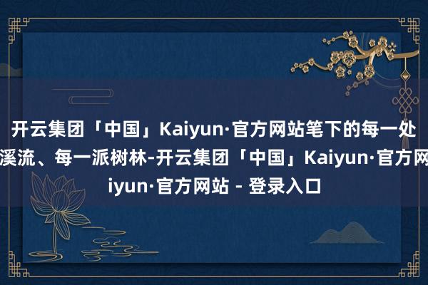 开云集团「中国」Kaiyun·官方网站笔下的每一处峰峦、每一皆溪流、每一派树林-开云集团「中国」Kaiyun·官方网站 - 登录入口