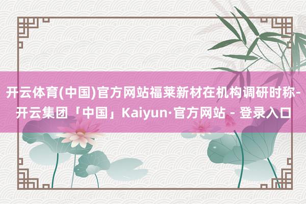 开云体育(中国)官方网站　　福莱新材在机构调研时称-开云集团「中国」Kaiyun·官方网站 - 登录入口