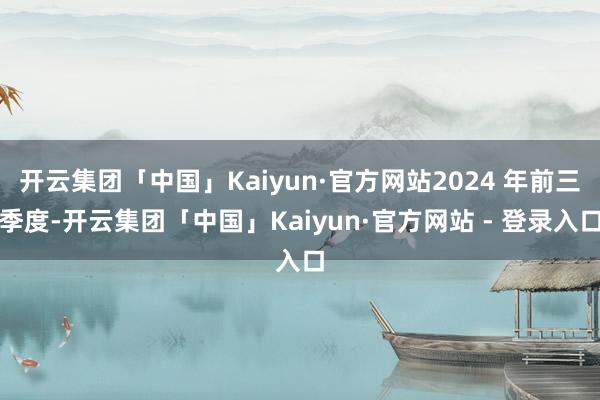 开云集团「中国」Kaiyun·官方网站2024 年前三季度-开云集团「中国」Kaiyun·官方网站 - 登录入口