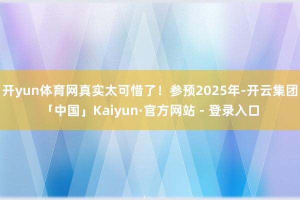 开yun体育网真实太可惜了!参预2025年-开云集团「中国」Kaiyun·官方网站 - 登录入口