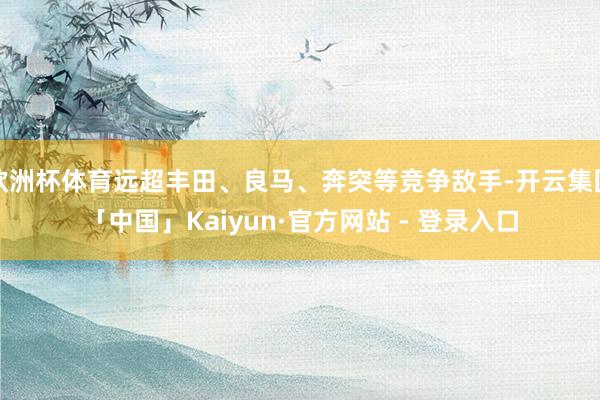 欧洲杯体育远超丰田、良马、奔突等竞争敌手-开云集团「中国」Kaiyun·官方网站 - 登录入口