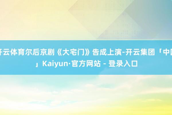 开云体育尔后京剧《大宅门》告成上演-开云集团「中国」Kaiyun·官方网站 - 登录入口