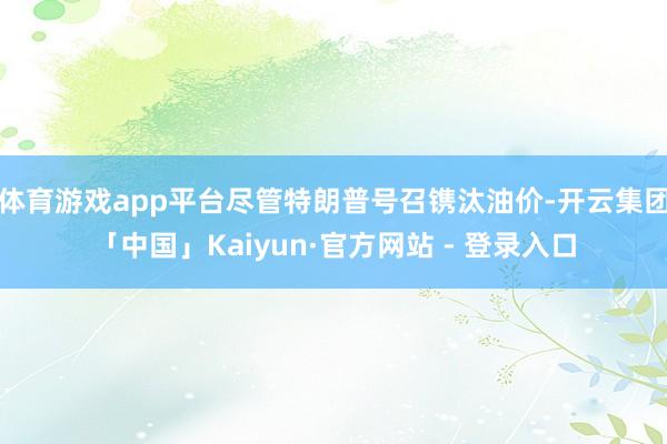 体育游戏app平台尽管特朗普号召镌汰油价-开云集团「中国」Kaiyun·官方网站 - 登录入口