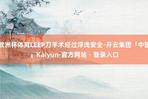 欧洲杯体育LEEP刀手术经过浮浅安全-开云集团「中国」Kaiyun·官方网站 - 登录入口