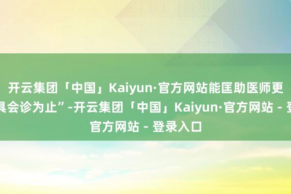 开云集团「中国」Kaiyun·官方网站能匡助医师更快地出具会诊为止”-开云集团「中国」Kaiyun·官方网站 - 登录入口