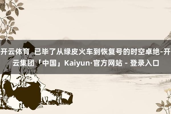 开云体育  已毕了从绿皮火车到恢复号的时空卓绝-开云集团「中国」Kaiyun·官方网站 - 登录入口