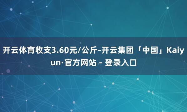 开云体育收支3.60元/公斤-开云集团「中国」Kaiyun·官方网站 - 登录入口