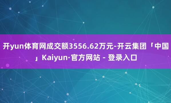 开yun体育网成交额3556.62万元-开云集团「中国」Kaiyun·官方网站 - 登录入口