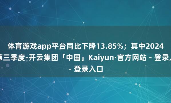 体育游戏app平台同比下降13.85%；其中2024年第三季度-开云集团「中国」Kaiyun·官方网站 - 登录入口