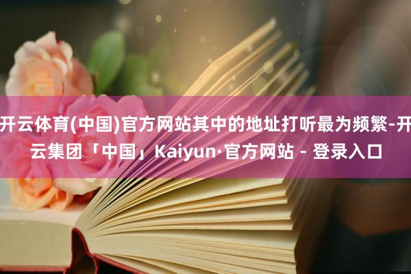 开云体育(中国)官方网站其中的地址打听最为频繁-开云集团「中国」Kaiyun·官方网站 - 登录入口
